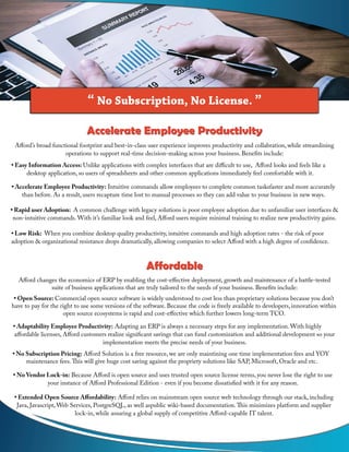 “ No Subscription, No License. ”
Afford’s broad functional footprint and best-in-class user experience improves productivity and collabration, while streamlining
operations to support real-time decision-making across your business. Benefits include:
• Easy Information Access: Unlike applications with complex interfaces that are difficult to use, Afford looks and feels like a
desktop application, so users of spreadsheets and other common applications immediately feel comfortable with it.
• Accelerate Employee Productivity: Intuitive commands allow employees to complete common tasksfaster and more accurately
than before. As a result, users recapture time lost to manual processes so they can add value to your business in new ways.
• Rapid user Adoption: A common challenge with legacy solutions is poor employee adoption due to unfamiliar user interfaces &
non-intuitive commands. With it’s familiar look and feel, Afford users require minimal training to realize new productivity gains.
• Low Risk: When you combine desktop quality productivity, intuitive commands and high adoption rates - the risk of poor
adoption & organizational resistance drops dramatically, allowing companies to select Afford with a high degree of confidence.
Accelerate Employee ProductivityAccelerate Employee Productivity
AffordableAffordable
Afford changes the economics of ERP by enabling the cost-effective deployment, growth and maintenance of a battle-tested
suite of business applications that are truly tailored to the needs of your business. Benefits include:
• Open Source: Commercial open source software is widely understood to cost less than proprietary solutions because you don’t
have to pay for the right to use some versions of the software. Because the code is freely available to developers, innovation within
open source ecosystems is rapid and cost-effective which further lowers long-term TCO.
• Adaptability Employee Productivity: Adapting an ERP is always a necessary steps for any implementation. With highly
affordable licenses, Afford customers realize significant savings that can fund customization and additional development so your
implementation meets the precise needs of your business.
• No Vendor Lock-in: Because Afford is open source and uses trusted open source license terms, you never lose the right to use
your instance of Afford Professional Edition - even if you become dissatisfied with it for any reason.
• Extended Open Source Affordability: Afford relies on mainstream open source web technology through our stack, including
Java, Javascript, Web Services, PostgreSQL, as well aspublic wiki-based documentation.This minimizes platform and supplier
lock-in, while assuring a global supply of competitive Afford-capable IT talent.
• No Subscription Pricing: Afford Solution is a free resource, we are only maintining one time implementation fees and YOY
maintenance fees.This will give huge cost saving against the propriety solutions like SAP, Microsoft, Oracle and etc.
 