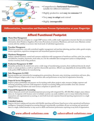 • Comprehensive horizontal funtionality
suitable for different indistries
• Highly productive and easy to consume UI
• Very easy to adapt and extend
• Highly interoperable
Differentiation, Innovation and Business Process Optimization at your Fingertips
Afford Functional FootprintAfford Functional Footprint
Master Data Management
Accurately model your enterprise in a single ERP isntance with a exible multi-organization structure that lets you maintain
information about Products, Suppliers, Price Lists, Promotions, Customers, Warehouse, and much more. Maintain central
control, with the exibility to accommo-date local needs of individual organizations.
Procedure Management
Minimizes acquisition costs with centralized supplier management and purchase planning, purchase orders, goods receipts,
invoice registration, requisition management and streamlined payment processing.
Warehouse Management
Achieve optimal inventory control and customer satisfaction with management of warehouse and bins, units, lots, receipts,
and deliveries, transfers, inventories, stock value, etc. Use the embedded alert management system to independently
monitor inventory levels of key products.
Production Management & MRP
Streamline production & control costs across a wide range of manufacturing scenarios, from traditional discrete & mixed-
mode, to custom products, as well ass repetitive disassembly operations. Afford’s easy adaptability & interoperability makes
it the perfect ERP backbone for manufacturing.
Sales Management & CRM
Increase product per transaction by managing prices, promotions, discounts, rates, invoicing, commissions and more. plus,
Afford workspace widgets make it easy to monitor sales and performance at any level of organization hierarchy.
Project & Service Management
Improve project profitability and resource use by tracking multi-phase projects, tasks, resources, budget, expenses and
invoicing, purchasing, and more. Full integration of project accounting, billing and receivables closes the customer
enagagement loop and allows mid-sized services companies to optimize cash.
Financial Management & Accounting
Achieve financial control and streamlined payment processing with integrated GL, AP, AR, P&L, budgets, taxes, balance
sheet, etc. Companies with business units in multiple countries can easily establish a one-to-many relationship between
transactions and organizational accounting, to meet both local and corporate financial reporting requirements in a single
Afford instance.
Embedded Analytics
Improve decision-making and execution with flexible reporting and browser based access to key operational and business
intelligence. Integrated managerial accounting datamart automatically consolidates all your accounting and operational
data in a single, unified datastore to easy access to KPIs and business performance reporting at any level of organization.
sales@afford-solutions.com
sales@afford-solutions.comwww.afford-solutions.com
 