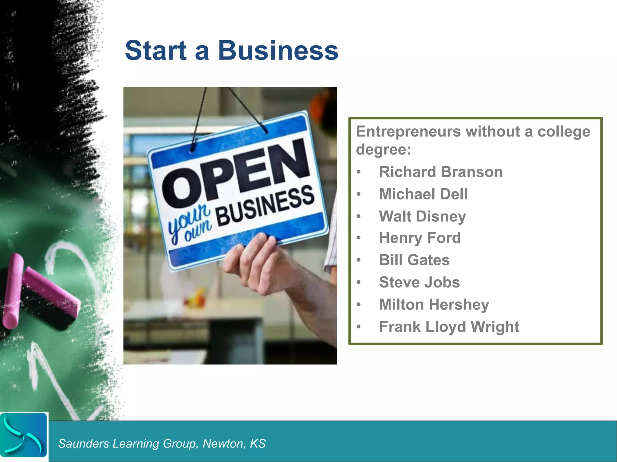 Start a Business 
Saunders Learning Group, Newton, KS 
Entrepreneurs without a college 
degree: 
• Richard Branson 
• Michael Dell 
• Walt Disney 
• Henry Ford 
• Bill Gates 
• Steve Jobs 
• Milton Hershey 
• Frank Lloyd Wright 
 
