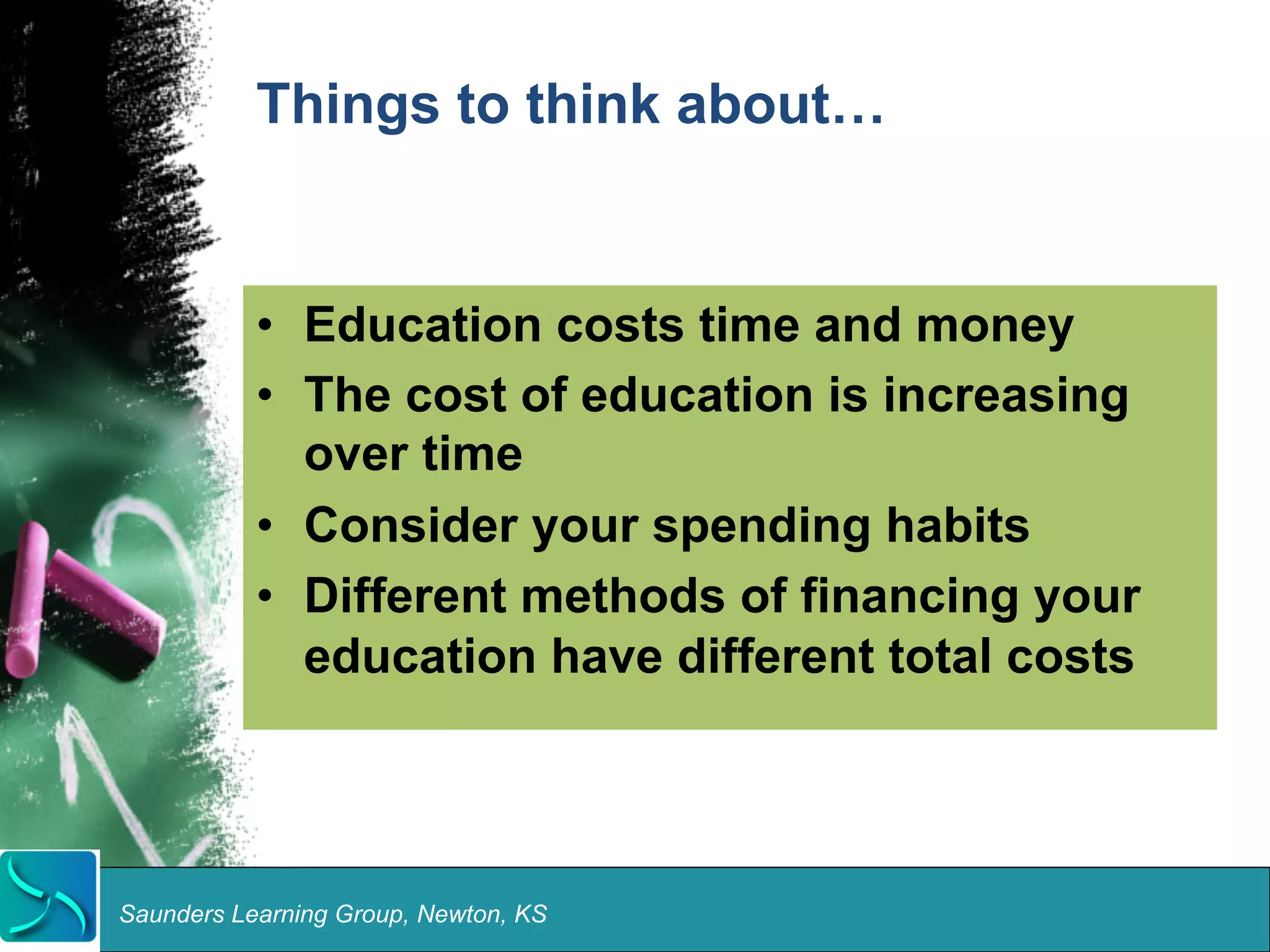 Things to think about… 
• Education costs time and money 
• The cost of education is increasing 
over time 
• Consider your spending habits 
• Different methods of financing your 
education have different total costs 
Saunders Learning Group, Newton, KS 
 