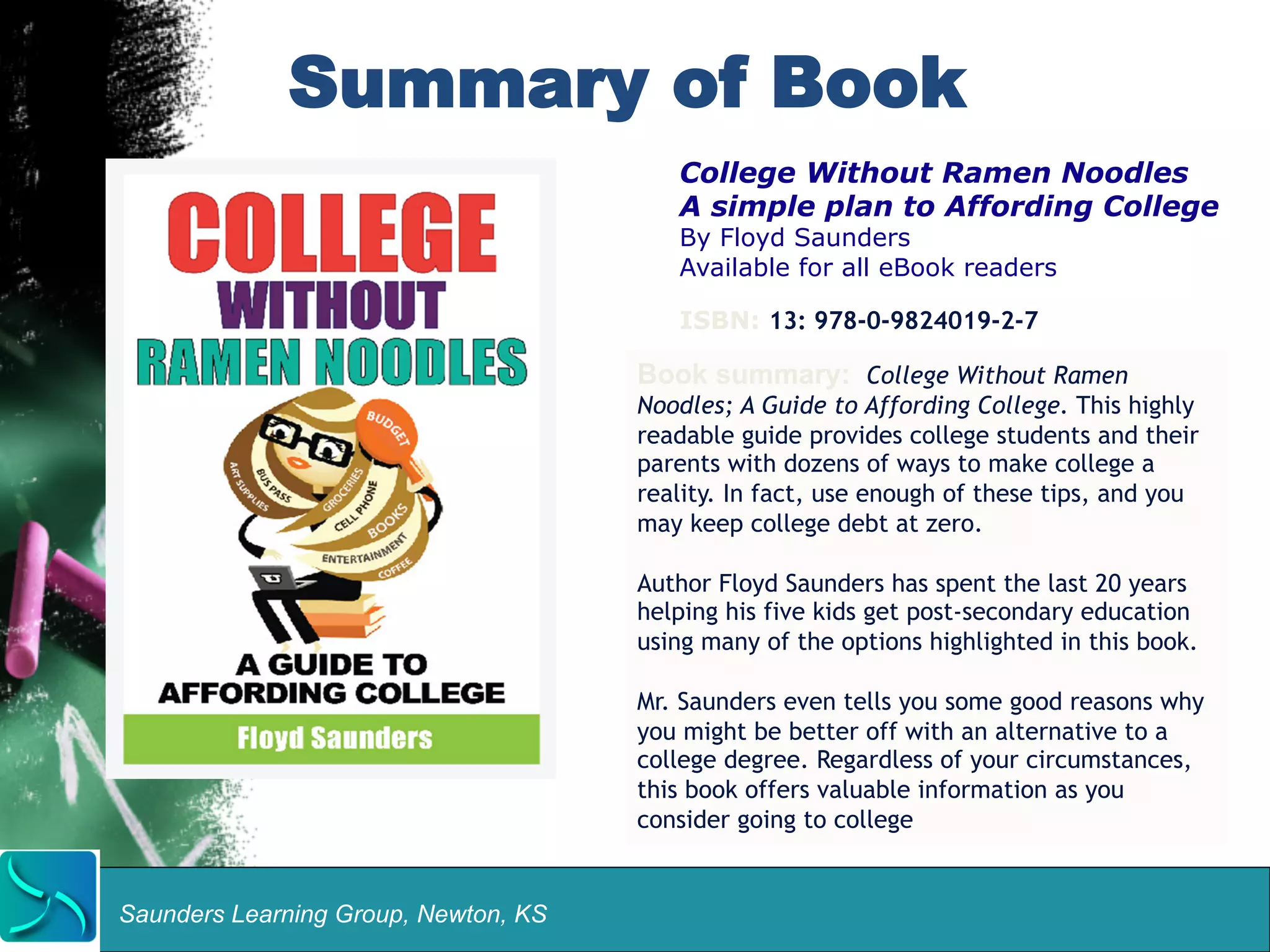Summary of Book 
Saunders Learning Group, Newton, KS 
College Without Ramen Noodles 
A simple plan to Affording College 
By Floyd Saunders 
Available for all eBook readers 
ISBN: 13: 978-0-9824019-2-7 
Book summary: College Without Ramen 
Noodles; A Guide to Affording College. This highly 
readable guide provides college students and their 
parents with dozens of ways to make college a 
reality. In fact, use enough of these tips, and you 
may keep college debt at zero. 
Author Floyd Saunders has spent the last 20 years 
helping his five kids get post-secondary education 
using many of the options highlighted in this book. 
Mr. Saunders even tells you some good reasons why 
you might be better off with an alternative to a 
college degree. Regardless of your circumstances, 
this book offers valuable information as you 
consider going to college 
 