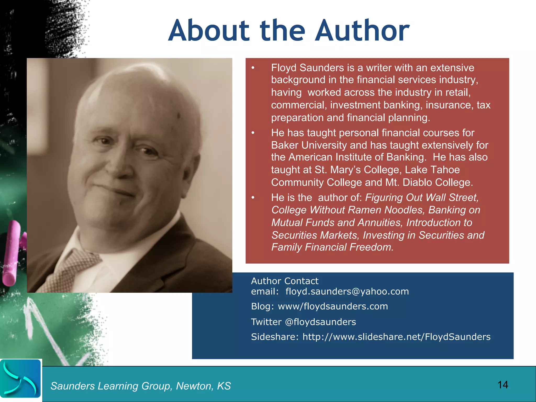 About the Author 
Saunders Learning Group, Newton, KS 
• Floyd Saunders is a writer with an extensive 
background in the financial services industry, 
having worked across the industry in retail, 
commercial, investment banking, insurance, tax 
preparation and financial planning. 
• He has taught personal financial courses for 
Baker University and has taught extensively for 
the American Institute of Banking. He has also 
taught at St. Mary’s College, Lake Tahoe 
Community College and Mt. Diablo College. 
• He is the author of: Figuring Out Wall Street, 
College Without Ramen Noodles, Banking on 
Mutual Funds and Annuities, Introduction to 
Securities Markets, Investing in Securities and 
Family Financial Freedom. 
Author Contact 
email: floyd.saunders@yahoo.com 
Blog: www/floydsaunders.com 
Twitter @floydsaunders 
Sideshare: http://www.slideshare.net/FloydSaunders 
14 
