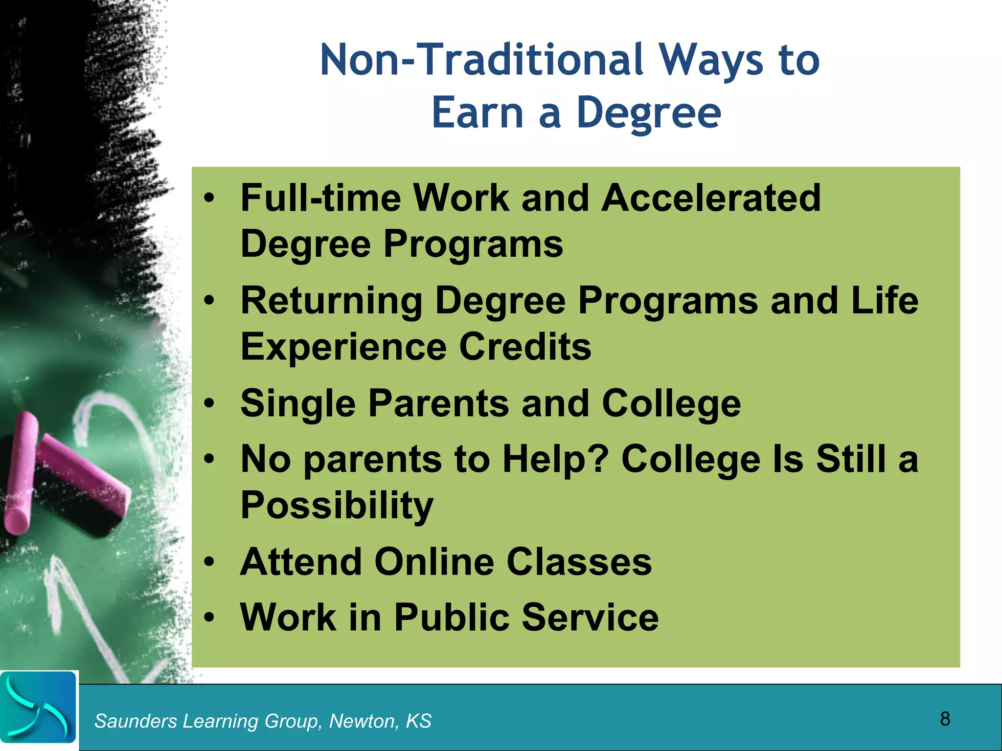 Non-Traditional Ways to 
Earn a Degree 
• Full-time Work and Accelerated 
Degree Programs 
• Returning Degree Programs and Life 
Experience Credits 
• Single Parents and College 
• No parents to Help? College Is Still a 
Possibility 
• Attend Online Classes 
• Work in Public Service 
Saunders Learning Group, Newton, KS 
8 
 