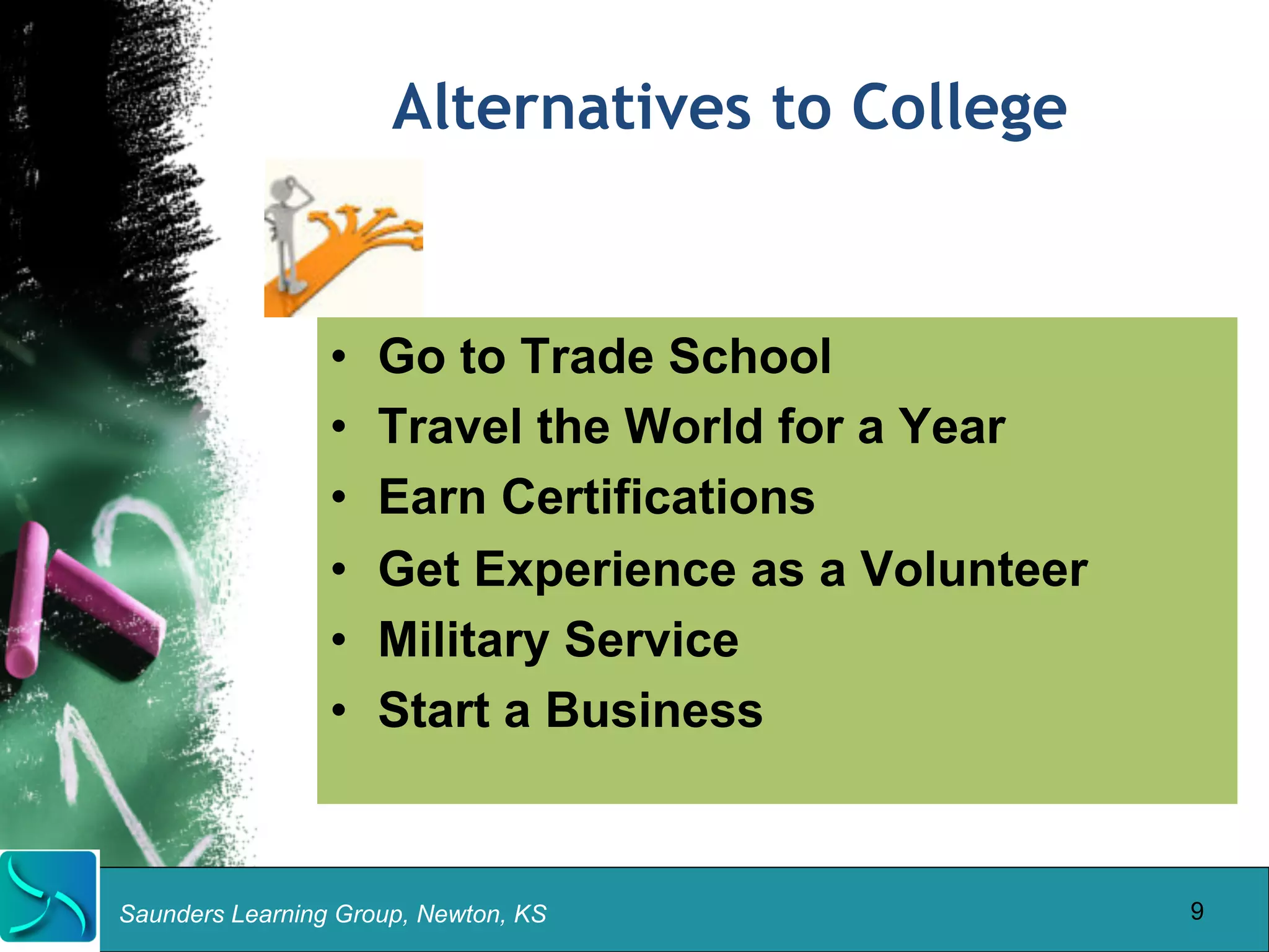 Alternatives to College 
• Go to Trade School 
• Travel the World for a Year 
• Earn Certifications 
• Get Experience as a Volunteer 
• Military Service 
• Start a Business 
Saunders Learning Group, Newton, KS 
9 
 