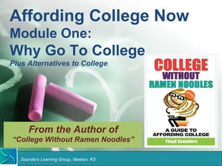 Affording College Now 
Module One: 
Why Go To College 
Plus Alternatives to College 
From the Author of 
“College Without Ramen Noodles” 
Saunders Learning Group, Newton, KS 
 