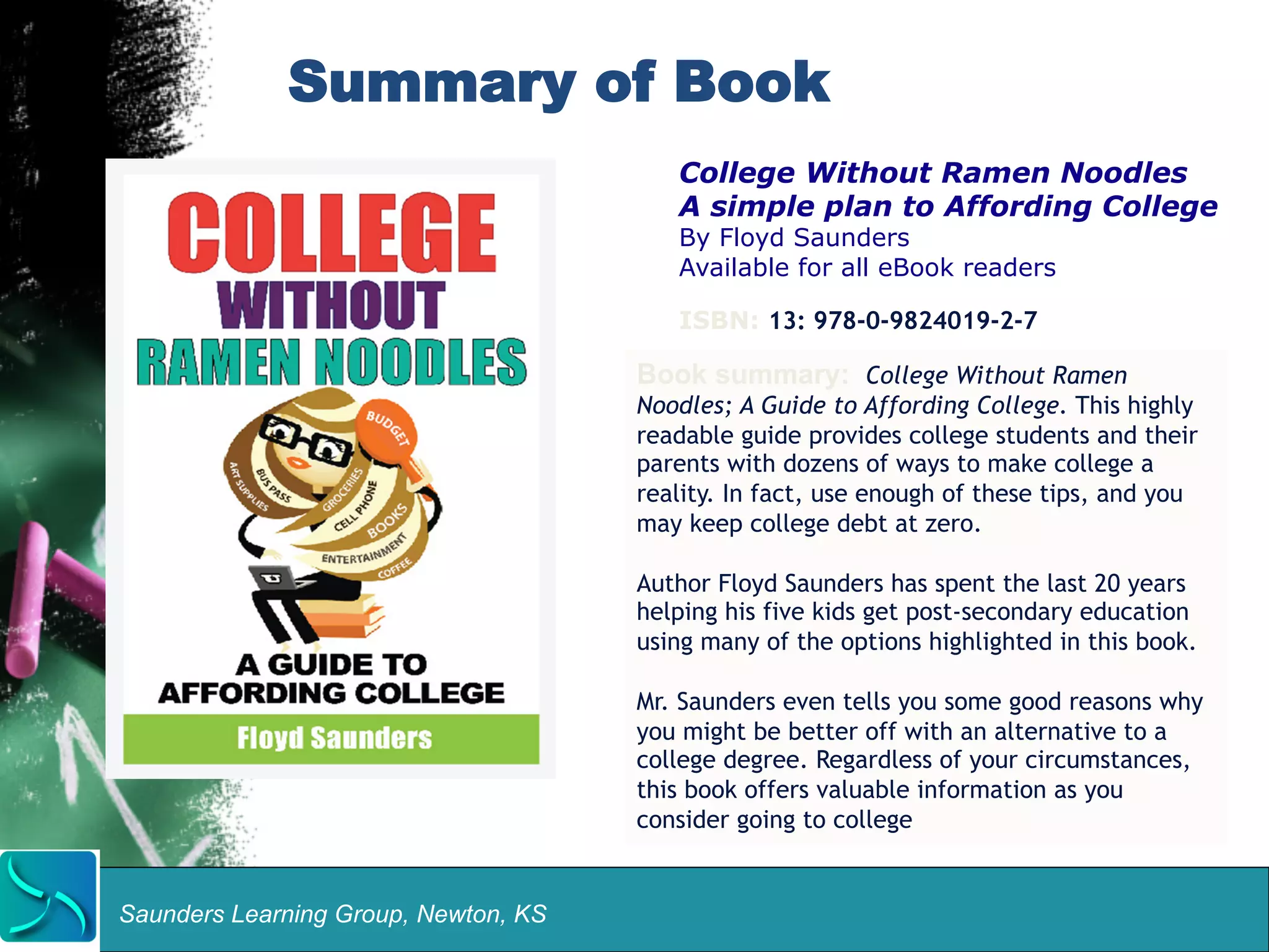 Summary of Book 
Saunders Learning Group, Newton, KS 
College Without Ramen Noodles 
A simple plan to Affording College 
By Floyd Saunders 
Available for all eBook readers 
ISBN: 13: 978-0-9824019-2-7 
Book summary: College Without Ramen 
Noodles; A Guide to Affording College. This highly 
readable guide provides college students and their 
parents with dozens of ways to make college a 
reality. In fact, use enough of these tips, and you 
may keep college debt at zero. 
Author Floyd Saunders has spent the last 20 years 
helping his five kids get post-secondary education 
using many of the options highlighted in this book. 
Mr. Saunders even tells you some good reasons why 
you might be better off with an alternative to a 
college degree. Regardless of your circumstances, 
this book offers valuable information as you 
consider going to college 
 