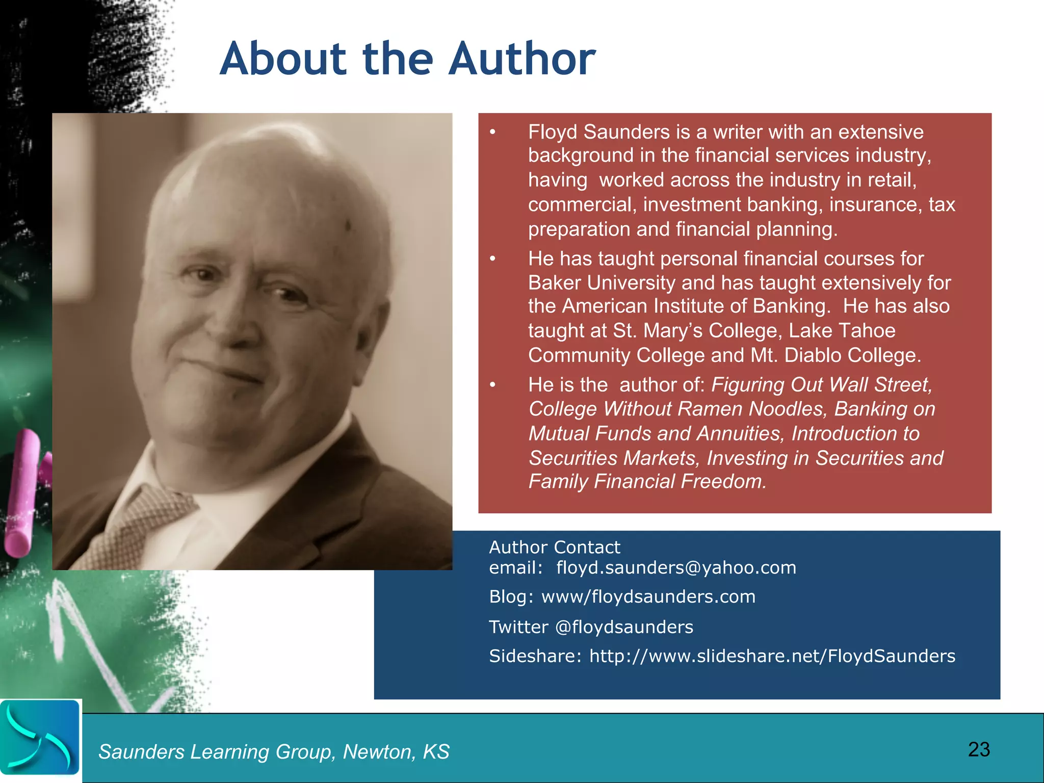 About the Author 
Saunders Learning Group, Newton, KS 
• Floyd Saunders is a writer with an extensive 
background in the financial services industry, 
having worked across the industry in retail, 
commercial, investment banking, insurance, tax 
preparation and financial planning. 
• He has taught personal financial courses for 
Baker University and has taught extensively for 
the American Institute of Banking. He has also 
taught at St. Mary’s College, Lake Tahoe 
Community College and Mt. Diablo College. 
• He is the author of: Figuring Out Wall Street, 
College Without Ramen Noodles, Banking on 
Mutual Funds and Annuities, Introduction to 
Securities Markets, Investing in Securities and 
Family Financial Freedom. 
Author Contact 
email: floyd.saunders@yahoo.com 
Blog: www/floydsaunders.com 
Twitter @floydsaunders 
Sideshare: http://www.slideshare.net/FloydSaunders 
23 
