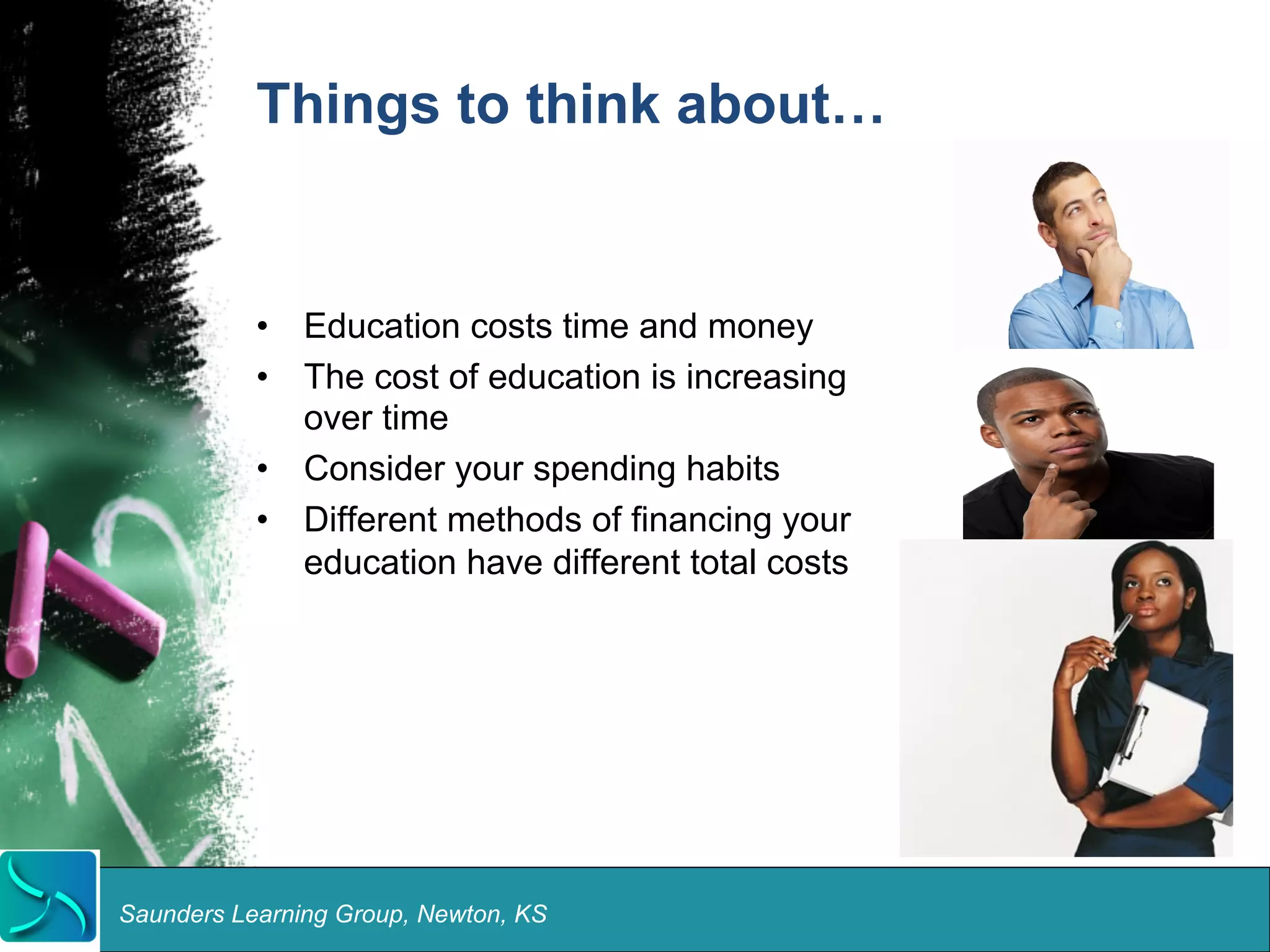 Things to think about… 
• Education costs time and money 
• The cost of education is increasing 
over time 
• Consider your spending habits 
• Different methods of financing your 
education have different total costs 
Saunders Learning Group, Newton, KS 
 