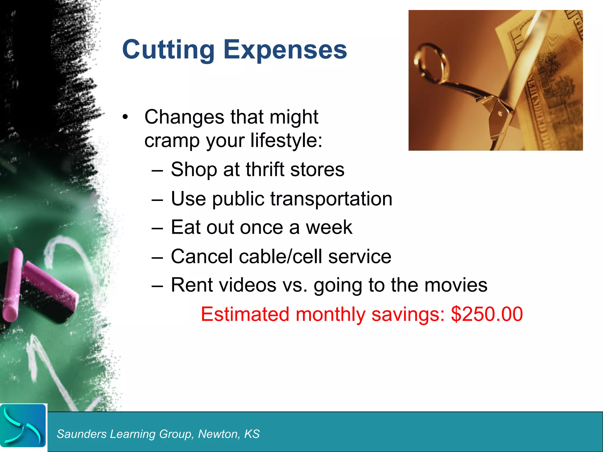 Cutting Expenses 
• Changes that might 
cramp your lifestyle: 
– Shop at thrift stores 
– Use public transportation 
– Eat out once a week 
– Cancel cable/cell service 
– Rent videos vs. going to the movies 
Estimated monthly savings: $250.00 
Saunders Learning Group, Newton, KS 
 