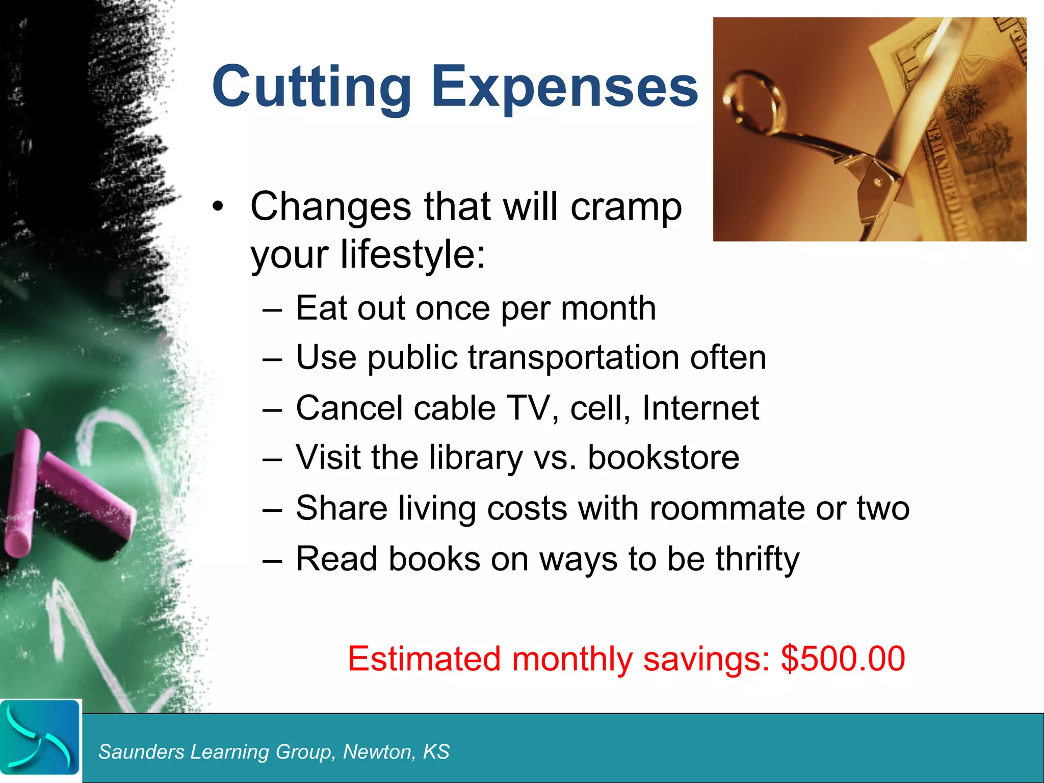 Cutting Expenses 
• Changes that will cramp 
your lifestyle: 
– Eat out once per month 
– Use public transportation often 
– Cancel cable TV, cell, Internet 
– Visit the library vs. bookstore 
– Share living costs with roommate or two 
– Read books on ways to be thrifty 
Estimated monthly savings: $500.00 
Saunders Learning Group, Newton, KS 
 