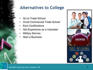 Alternatives to College 
• Go to Trade School 
• Avoid Commercial Trade School 
• Earn Certifications 
• Get Experience as a Volunteer 
• Military Service 
• Start a Business 
Saunders Learning Group, Newton, KS 
10 
 