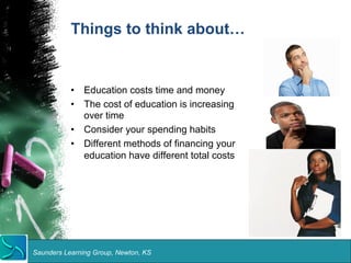 Things to think about… 
• Education costs time and money 
• The cost of education is increasing 
over time 
• Consider your spending habits 
• Different methods of financing your 
education have different total costs 
Saunders Learning Group, Newton, KS 
 