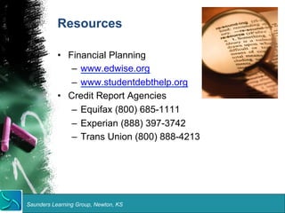 Resources 
• Financial Planning 
– www.edwise.org 
– www.studentdebthelp.org 
• Credit Report Agencies 
– Equifax (800) 685-1111 
– Experian (888) 397-3742 
– Trans Union (800) 888-4213 
Saunders Learning Group, Newton, KS 
 