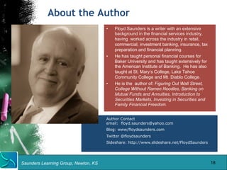 About the Author 
Saunders Learning Group, Newton, KS 
• Floyd Saunders is a writer with an extensive 
background in the financial services industry, 
having worked across the industry in retail, 
commercial, investment banking, insurance, tax 
preparation and financial planning. 
• He has taught personal financial courses for 
Baker University and has taught extensively for 
the American Institute of Banking. He has also 
taught at St. Mary’s College, Lake Tahoe 
Community College and Mt. Diablo College. 
• He is the author of: Figuring Out Wall Street, 
College Without Ramen Noodles, Banking on 
Mutual Funds and Annuities, Introduction to 
Securities Markets, Investing in Securities and 
Family Financial Freedom. 
Author Contact 
email: floyd.saunders@yahoo.com 
Blog: www/floydsaunders.com 
Twitter @floydsaunders 
Sideshare: http://www.slideshare.net/FloydSaunders 
18 
