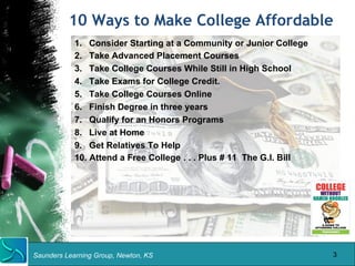 10 Ways to Make College Affordable 
1. Consider Starting at a Community or Junior College 
2. Take Advanced Placement Courses 
3. Take College Courses While Still in High School 
4. Take Exams for College Credit. 
5. Take College Courses Online 
6. Finish Degree in three years 
7. Qualify for an Honors Programs 
8. Live at Home 
9. Get Relatives To Help 
10. Attend a Free College . . . Plus # 11 The G.I. Bill 
Saunders Learning Group, Newton, KS 
3 
 