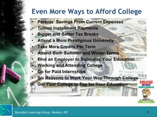 Even More Ways to Afford College 
• Parents’ Savings From Current Expenses 
• Tuition Installment Payments 
• Bigger and Better Tax Breaks 
• Attend a More Prestigious University 
• Take More Credits Per Term 
• Attend Both Summer and Winter Terms 
• Find an Employer to Subsidize Your Education 
• Working and Attending College 
• Go for Paid Internships 
• Six Reasons to Work Your Way Through College 
• Get Your College to Pay for Your Education 
Saunders Learning Group, Newton, KS 
4 
 