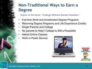 Non-Traditional Ways to Earn a 
Degree 
• Full-time Work and Accelerated Degree Programs 
• Returning Degree Programs and Life Experience Credits 
• Single Parents and College 
• No parents to Help? College Is Still a Possibility 
• Attend Online Classes 
• Work in Public Service 
Saunders Learning Group, Newton, KS 
9 
Topics in the book: “College Without Ramen Noodles”. 
 