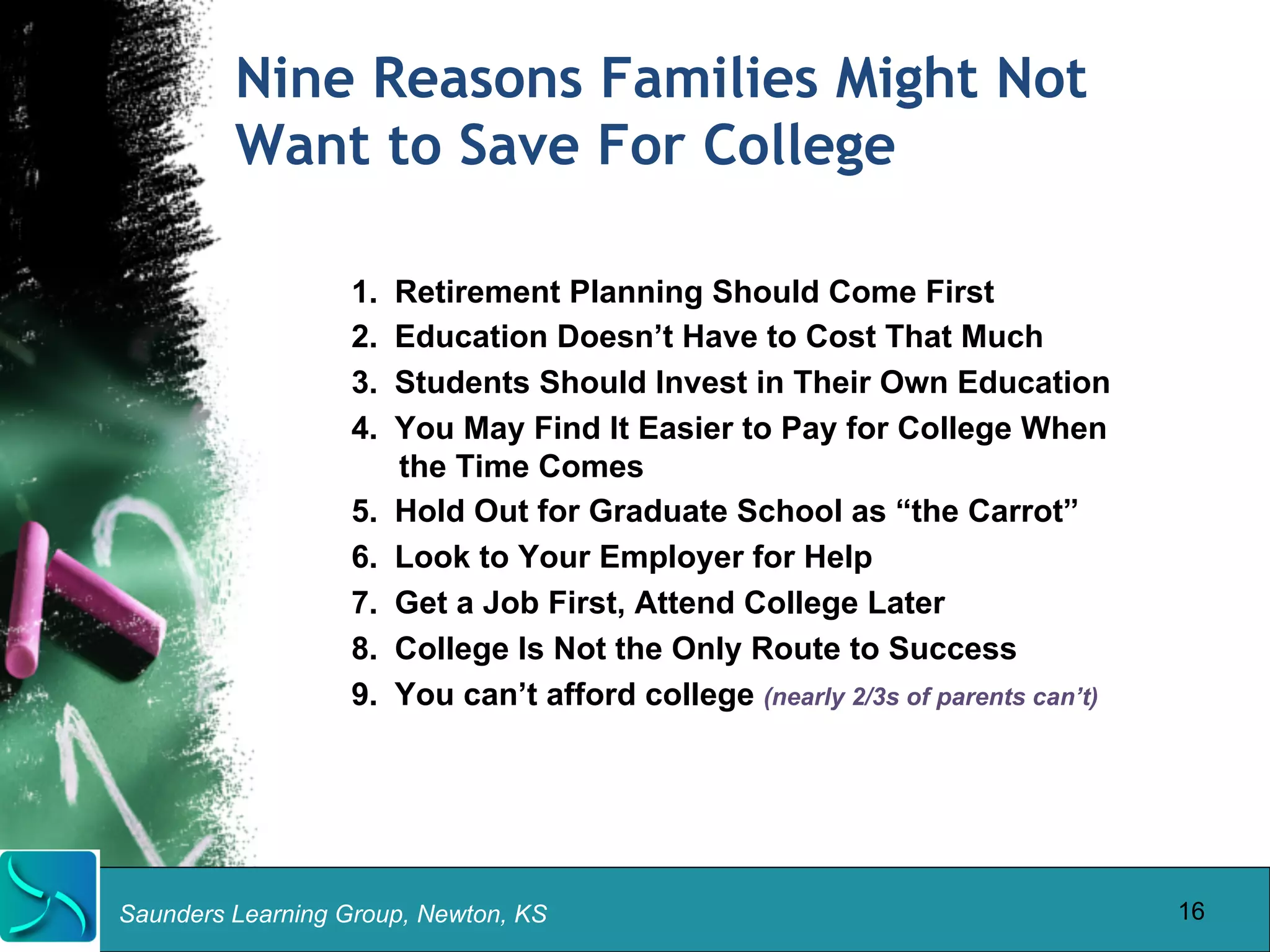 Nine Reasons Families Might Not 
Want to Save For College 
1. Retirement Planning Should Come First 
2. Education Doesn’t Have to Cost That Much 
3. Students Should Invest in Their Own Education 
4. You May Find It Easier to Pay for College When 
the Time Comes 
5. Hold Out for Graduate School as “the Carrot” 
6. Look to Your Employer for Help 
7. Get a Job First, Attend College Later 
8. College Is Not the Only Route to Success 
9. You can’t afford college (nearly 2/3s of parents can’t) 
Saunders Learning Group, Newton, KS 
16 
 