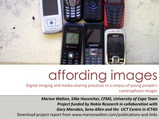 affording images
     Digital imaging and media-sharing practices in a corpus of young people’s
                                                         cameraphone images
            Marion Walton, Silke Hassreiter, CFMS, University of Cape Town
                    Project funded by Nokia Research in collaboration with
                                                                NYU, October 2009
                    Gary Marsden, Sena Allen and the UCT Centre in ICT4D
                                                         Marion.Walton@uct.ac.za
                                                         Tino.Kreutzer@gmail.com
Download project report from www.marionwalton.com/publications-and-links
                                                    http://marionwalton.wordpres
 