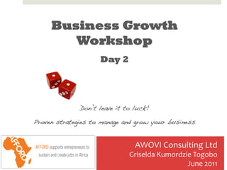 Business Growth
        Workshop
                     Day 2
                         	
  
                         	
  
              Don’t leave it to luck!!

Proven strategies to manage and grow your business!


                                  AWOVI	
  Consulting	
  Ltd	
  
                                Griselda	
  Kumordzie	
  Togobo	
  
                                                    June	
  2011	
  	
     1	
  
 