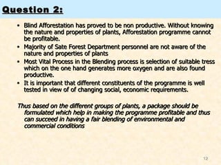 Question 2: Blind Afforestation has proved to be non productive. Without knowing the nature and properties of plants, Afforestation programme cannot be profitable. Majority of Sate Forest Department personnel are not aware of the nature and properties of plants Most Vital Process in the Blending process is selection of suitable tress which on the one hand generates more oxygen and are also found productive. It is important that different constituents of the programme is well tested in view of of changing social, economic requirements. Thus based on the different groups of plants, a package should be formulated which help in making the programme profitable and thus can succeed in having a fair blending of environmental and commercial conditions  