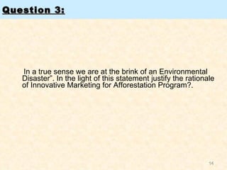 Question 3:   In a true sense we are at the brink of an Environmental Disaster”. In the light of this statement justify the rationale of Innovative Marketing for Afforestation Program? . 