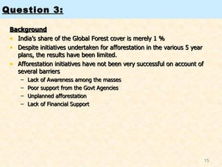Background India’s share of the Global Forest cover is merely 1 %  Despite initiatives undertaken for afforestation in the various 5 year plans, the results have been limited.  Afforestation initiatives have not been very successful on account of several barriers Lack of Awareness among the masses Poor support from the Govt Agencies Unplanned afforestation Lack of Financial Support Question 3: 