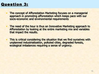 The concept of Afforestation Marketing focuses on a managerial approach in promoting afforestation which keeps pace with our socio-economic and environmental requirements  The need of the hour is thus an Innovative Marketing approach to Afforestation by looking at the entire marketing mix and variables that impact the results.  This is critical considering the situation that we find ourselves with unplanned industrialization, polluted cities, degraded forests, ecological imbalances requiring a sense of urgency.  Question 3: 