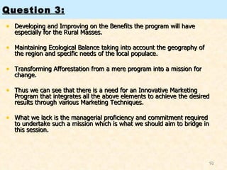 Developing and Improving on the Benefits the program will have especially for the Rural Masses.  Maintaining Ecological Balance taking into account the geography of the region and specific needs of the local populace.  Transforming Afforestation from a mere program into a mission for change.  Thus we can see that there is a need for an Innovative Marketing Program that integrates all the above elements to achieve the desired results through various Marketing Techniques.  What we lack is the managerial proficiency and commitment required to undertake such a mission which is what we should aim to bridge in this session.   Question 3: 
