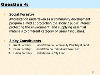 Question 4: Social Forestry Afforestation undertaken as a community development program aimed at protecting the social / public interest, protecting the environment, and supplying essential materials to different category of users / industries.  3 Key Constituents Rural Forestry …..Undertaken on Community Panchayat Land Farm Forestry…..Undertaken on Individual Farm Land Urban Forestry…..Undertaken in City Land.  