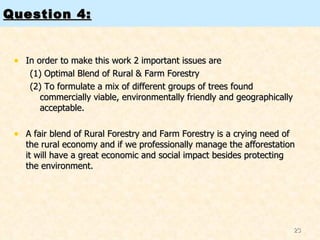 Question 4: In order to make this work 2 important issues are  (1) Optimal Blend of Rural & Farm Forestry  (2) To formulate a mix of different groups of trees found commercially viable, environmentally friendly and geographically acceptable.  A fair blend of Rural Forestry and Farm Forestry is a crying need of the rural economy and if we professionally manage the afforestation it will have a great economic and social impact besides protecting the environment.  