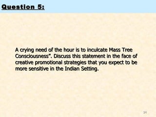 Question 5: A crying need of the hour is to inculcate Mass Tree Consciousness”. Discuss this statement in the face of creative promotional strategies that you expect to be more sensitive in the Indian Setting.  