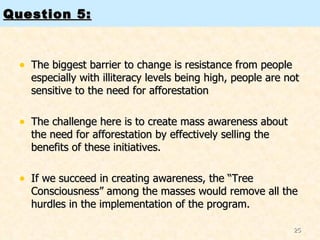 Question 5: The biggest barrier to change is resistance from people especially with illiteracy levels being high, people are not sensitive to the need for afforestation The challenge here is to create mass awareness about the need for afforestation by effectively selling the benefits of these initiatives.  If we succeed in creating awareness, the “Tree Consciousness” among the masses would remove all the hurdles in the implementation of the program.  