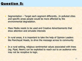 Question 5: Segmentation – Target each segment differently…In polluted cities and specific areas people would be more affected by the environmental degradation.  Mass Media needs to be used and Creative Advertisements that draw attention and simulate interests In rural areas, it is important to take the help of Opinion Leaders like Panchayat Heads, to drive the message across to community In a rural setting, religious sentimental values associated with trees (eg. Pipal, Neem) can be exploited to reach out to an audience who may not be receptive to logic.  
