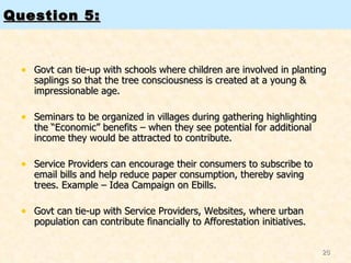 Question 5: Govt can tie-up with schools where children are involved in planting saplings so that the tree consciousness is created at a young & impressionable age.  Seminars to be organized in villages during gathering highlighting the “Economic” benefits – when they see potential for additional income they would be attracted to contribute.  Service Providers can encourage their consumers to subscribe to email bills and help reduce paper consumption, thereby saving trees. Example – Idea Campaign on Ebills.  Govt can tie-up with Service Providers, Websites, where urban population can contribute financially to Afforestation initiatives.  