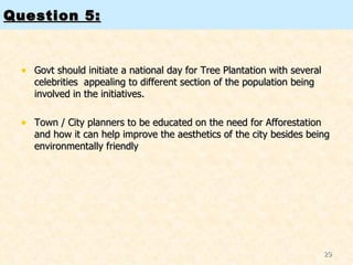 Question 5: Govt should initiate a national day for Tree Plantation with several celebrities  appealing to different section of the population being involved in the initiatives. Town / City planners to be educated on the need for Afforestation and how it can help improve the aesthetics of the city besides being environmentally friendly 