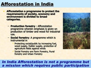 Afforestation in India Afforestation a programme to protect the requirements of society, economy and environment is divided to broad categories. Production forestry  : Afforestation programme wherein emphasis is given on production of timber and wood for industrial use. Social forestry : A programme which is instrumental in  Protecting social/public by increasing fuel, wood supply, fodder supply, protection of agriculture fields against winds Social Forestry are Farm Forestry, Rural forestry and Urban Forestry In India Afforestation is not a programme but a mission which requires public participation 