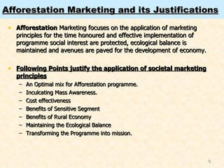 Afforestation Marketing and its Justifications Afforestation  Marketing focuses on the application of marketing principles for the time honoured and effective implementation of programme social interest are protected, ecological balance is maintained and avenues are paved for the development of economy. Following Points justify the application of societal marketing principles An Optimal mix for Afforestation programme. Inculcating Mass Awareness. Cost effectiveness Benefits of Sensitive Segment Benefits of Rural Economy Maintaining the Ecological Balance Transforming the Programme into mission. 