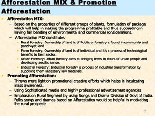Afforestation MIX & Promotion Afforestation Afforestation MIX: Based on the properties of different groups of plants, formulation of package which will help in making the programme profitable and thus succeeding in having fair bending of environmental and commercial considerations. Afforestation MIX constitutes  Rural Forestry: Ownership of land is of Public or forestry is found in community and panchayat land Farm Forestry: Ownership of land is of individual and it’s a process of technological benefits to farm sector.  Urban Forestry: Urban forestry aims at bringing trees to doors of urban people and developing aesthic sense.  Industrial Forestry: Industrial forestry is process of industrial transformation by supplying them necessary raw materials. Promoting Afforestation: Throws more light on promotional creative efforts which helps in inculcating mass awareness. Using Sophisticated media and highly professional advertisement agencies Emphasis on Rural Segment by using Songs and Drama Division of Govt of India. Folks songs and dramas based on Afforestation would be helpful in motivating the rural prospects 