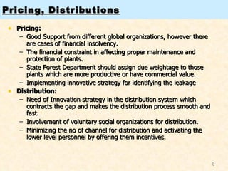 Pricing, Distributions Pricing: Good Support from different global organizations, however there are cases of financial insolvency. The financial constraint in affecting proper maintenance and protection of plants. State Forest Department should assign due weightage to those plants which are more productive or have commercial value. Implementing innovative strategy for identifying the leakage Distribution: Need of Innovation strategy in the distribution system which contracts the gap and makes the distribution process smooth and fast. Involvement of voluntary social organizations for distribution. Minimizing the no of channel for distribution and activating the lower level personnel by offering them incentives. 