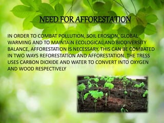NEED FOR AFFORESTATION
NEED FOR AFFORESTATION
IN ORDER TO COMBAT POLLUTION, SOIL EROSION, GLOBAL
WARMING AND TO MAINTAIN ECOLOGICAL AND BIODIVERSITY
BALANCE, AFFORESTATION IS NECESSARY. THIS CAN BE COMBATED
IN TWO WAYS REFORESTATION AND AFFORESTATION. THE TRESS
USES CARBON DIOXIDE AND WATER TO CONVERT INTO OXYGEN
AND WOOD RESPECTIVELY
 