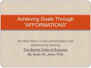 Achieving Goals Through
  ―AFFORMATIONS‖


All information in this presentation was
          gathered by reading
     The Secret Code of Success
        By Noah St. John, PhD
 