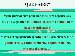 QUE FAIRE? Veille permanente pour une meilleure réponse aux feux de végétation  (Communication + Formation + Responsabilisation) Moyens et équipements spécifiques de  détection & lutte  ( points d’eau, camions citerne, capteurs de feu, système d’alerte, ...) 