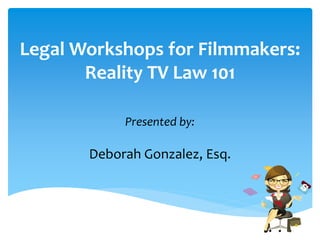 Legal Workshops for Filmmakers: 
Reality TV Law 101 
Presented by: 
Deborah Gonzalez, Esq. 
 