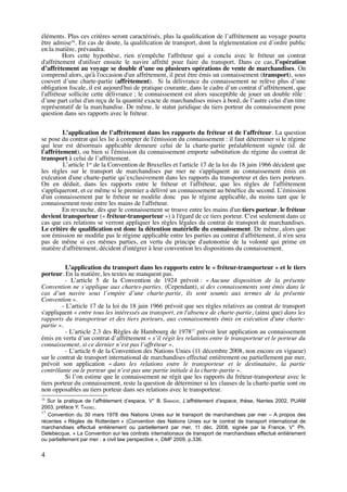 éléments. Plus ces critères seront caractérisés, plus la qualiﬁcation de l’affrètement au voyage pourra
être admise16
. En cas de doute, la qualiﬁcation de transport, dont la réglementation est d’ordre public
en la matière, prévaudra.
Hors cette hypothèse, rien n'empêche l'affréteur qui a conclu avec le fréteur un contrat
d'affrètement d'utiliser ensuite le navire affrété pour faire du transport. Dans ce cas, l’opération
d’affrètement au voyage se double d’une ou plusieurs opérations de vente de marchandises. On
comprend alors, qu'à l'occasion d'un affrètement, il peut être émis un connaissement (transport), sous
couvert d’une charte-partie (affrètement). Si la délivrance du connaissement ne relève plus d’une
obligation ﬁscale, il est aujourd'hui de pratique courante, dans le cadre d’un contrat d’affrètement, que
l'affréteur sollicite cette délivrance ; le connaissement est alors susceptible de jouer un double rôle :
d’une part celui d'un reçu de la quantité exacte de marchandises mises à bord, de l’autre celui d'un titre
représentatif de la marchandise. De même, le statut juridique du tiers porteur du connaissement pose
question dans ses rapports avec le fréteur.
L’application de l’affrètement dans les rapports du fréteur et de l'affréteur. La question
se pose du contrat qui les lie à compter de l'émission du connaissement : il faut déterminer si le régime
qui leur est désormais applicable demeure celui de la charte-partie préalablement signée (id. de
l'affrètement), ou bien si l'émission du connaissement emporte substitution du régime du contrat de
transport à celui de l’affrètement.
L’article 1er
de la Convention de Bruxelles et l'article 17 de la loi du 18 juin 1966 décident que
les règles sur le transport de marchandises par mer ne s'appliquent au connaissement émis en
exécution d'une charte-partie qu’exclusivement dans les rapports du transporteur et des tiers porteurs.
On en déduit, dans les rapports entre le fréteur et l'affréteur, que les règles de l'affrètement
s'appliqueront, et ce même si le premier a délivré un connaissement au bénéﬁce du second. L’émission
d'un connaissement par le fréteur ne modiﬁe donc pas le régime applicable, du moins tant que le
connaissement reste entre les mains de l'affréteur.
En revanche, dès que le connaissement se trouve entre les mains d'un tiers porteur, le fréteur
devient transporteur (« fréteur-transporteur ») à l'égard de ce tiers porteur. C'est seulement dans ce
cas que ces relations se verront appliquer les règles légales du contrat de transport de marchandises.
Le critère de qualiﬁcation est donc la détention matérielle du connaissement. De même, alors que
son émission ne modiﬁe pas le régime applicable entre les parties au contrat d'affrètement, il n'en sera
pas de même si ces mêmes parties, en vertu du principe d'autonomie de la volonté qui prime en
matière d'affrètement, décident d'intégrer à leur convention les dispositions du connaissement.
L’application du transport dans les rapports entre le « fréteur-transporteur » et le tiers
porteur. En la matière, les textes ne manquent pas.
- L’article 5 de la Convention de 1924 prévoit : « Aucune disposition de la présente
Convention ne s’applique aux chartes-parties. (Cependant), si des connaissements sont émis dans le
cas d’un navire sous l’empire d’une charte-partie, ils sont soumis aux termes de la présente
Convention ».
- L’article 17 de la loi du 18 juin 1966 prévoit que ses règles relatives au contrat de transport
s'appliquent « entre tous les intéressés au transport, en l'absence de charte-partie, (ainsi que) dans les
rapports du transporteur et des tiers porteurs, aux connaissements émis en exécution d'une charte-
partie ».
- L’article 2.3 des Règles de Hambourg de 197817
prévoit leur application au connaissement
émis en vertu d’un contrat d’affrètement « s’il régit les relations entre le transporteur et le porteur du
connaissement, si ce dernier n’est pas l’affréteur ».
- L’article 6 de la Convention des Nations Unies (11 décembre 2008, non encore en vigueur)
sur le contrat de transport international de marchandises effectué entièrement ou partiellement par mer,
prévoit son application « dans les relations entre le transporteur et le destinataire, la partie
contrôlante ou le porteur qui n’est pas une partie initiale à la charte-partie ».
Si l’on estime que le connaissement ne régit que les rapports du fréteur-transporteur avec le
tiers porteur du connaissement, reste la question de déterminer si les clauses de la charte-partie sont ou
non opposables au tiers porteur dans ses relations avec le transporteur.
16
Sur la pratique de l’affrètement d’espace, V° B. SABADIE, L’affrètement d’espace, thèse, Nantes 2002, PUAM
2003, préface Y. TASSEL.
17
Convention du 30 mars 1978 des Nations Unies sur le transport de marchandises par mer – A propos des
récentes « Règles de Rotterdam » (Convention des Nations Unies sur le contrat de transport international de
marchandises effectué entièrement ou partiellement par mer, 11 déc. 2008, signée par la France, V° Ph.
Delebecque, « La Convention sur les contrats internationaux de transport de marchandises effectué entièrement
ou partiellement par mer : a civil law perspective », DMF 2009, p.336.
4
 