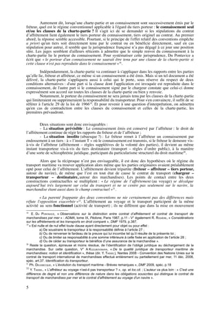 Autrement dit, lorsqu’une charte-partie et un connaissement sont successivement émis par le
fréteur, quel est le régime conventionnel applicable à l'égard du tiers porteur : le connaissement seul
et/ou les clauses de la charte-partie ? Il s'agit ici de se demander si les stipulations du contrat
d’affrètement lient également le tiers porteur du connaissement, tiers originel au contrat. Au premier
abord, la réponse semble accessible. Pourtant, si le principe de l'effet relatif des conventions empêche
a priori qu'un tiers soit directement tenu par le contrat ou en bénéﬁcie directement, sauf en cas
stipulation pour autrui, il semble que la jurisprudence française n’a pas dégagé à ce jour une position
sûre. Les juges semblent d'ailleurs réticents à admettre que le simple renvoi du connaissement à la
charte-partie lie le porteur du connaissement. Pour systématiser cette jurisprudence, Du Pontavice a
écrit que « le porteur d'un connaissement ne saurait être tenu par une clause de la charte-partie si
cette clause n'est pas reproduite dans le connaissement »18
.
Indépendamment, la charte-partie va continuer à s'appliquer dans les rapports entre les parties
qu’elle lie, fréteur et affréteur, ce même si un connaissement a été émis. Mais si un tel document a été
délivré, la charte-partie s'appliquera aussi à celui qui le porte, sous réserve du respect de deux
conditions alternatives : d'une part si la clause dont l'application est invoquée est reproduite dans le
connaissement, de l'autre part si le connaissement signé par le chargeur constate que celui-ci donne
expressément son accord sur toutes les clauses de la charte-partie ou bien y renvoie.
Notamment, le porteur du connaissement ne sera jamais tenu par les clauses de la charte-partie
qui limiteraient ou supprimeraient la responsabilité du transporteur. Pour s'en convaincre, il sufﬁt de se
référer à l'article 29 de la loi de 196619
. Et pour revenir à une question d'interprétation, on admettra
qu'en cas de contradiction entre les clauses du connaissement et celles de la charte-partie, les
premières prévaudront.
Deux situations sont donc envisageables :
- La situation prévisible : Le connaissement émis est conservé par l’affréteur : le droit de
l’affrètement continue de régir les rapports du fréteur et de l’affréteur ;
- La situation insolite (ubuesque ?) : Le fréteur remet à l’affréteur un connaissement par
endossement à un tiers : à « l’instant T » où le connaissement est transmis, si le fréteur le demeure vis-
à-vis de l’affréteur (affrètement – règles supplétives de la volonté des parties), il devient au même
instant transporteur vis-à-vis du tiers destinataire (transport – règles d’ordre public), à la manière
d’une sorte de schizophrénie juridique, participant du particularisme structurel du droit maritime20
.
Alors que la réciproque n’est pas envisageable, il est donc des hypothèses où le régime du
transport maritime va trouver application alors même que les parties originaires avaient préalablement
opté pour celui de l’affrètement. L’affrètement devient tripartite (fréteur – affréteur – tiers porteur,
autour du navire), de même que l’est en tout état de cause le contrat de transport (chargeur –
transporteur – destinataire, autour des marchandises). Les points de contact entre les deux
constructions contractuelles se multiplient : « Le régime de l’affrètement (au voyage) se décalque
aujourd’hui très largement sur celui du transport et ne se centre pas seulement sur le navire, la
marchandise étant aussi dans le champ contractuel »21
.
« La parenté frappante des deux conventions ne nie certainement pas des différences mais
réfute l'opposition exacerbée »22
. L’affrètement au voyage et le transport participent de la même
activité au sens fonctionnel (activité de transport) ; ils ne diffèrent que dans la mise en mouvement
18
E. DU PONTAVICE, « Observations sur la distinction entre contrat d’affrètement et contrat de transport de
marchandises par mer » : ADMA, tome IX, Pédone, Paris 1987, p.11 - V° également R. RODIÈRE, « Considérations
sur les affrètements et les transports en droit comparé », DMF 1979, p.387.
19
« Est nulle et de nul effet toute clause ayant directement pour objet ou pour effet :
a) De soustraire le transporteur à la responsabilité définie à l’article 27 ;
b) Ou de renverser le fardeau de la preuve qui lui incombe tel qu’il résulte de la présente loi ;
c) Ou de limiter sa responsabilité à une somme inférieure à celle fixée en application de l’article 28 ;
d) Ou de céder au transporteur le bénéfice d’une assurance de la marchandise ».
20
Reste la question, épineuse et moins résolue, de l’identification de l’obligé juridique au déchargement de la
marchandise. Sur cette question, V° A KOZUBOVSKAYA, « De la qualité juridique de transporteur maritime de
marchandises: notion et identification », thèse (dir. Y. TASSEL), Nantes 2008 - Convention des Nations Unies sur le
contrat de transport international de marchandises effectué entièrement ou partiellement par mer, 11 déc. 2008,
spéc. art.37. Identification du transporteur.
21
Ph. DELEBECQUE, « L’évolution du transport maritime - Brèves remarques », DMF 2009, spéc. p.18
22
Y. TASSEL, « L'affréteur au voyage n’est-il pas transporteur ? », op. et loc.cit. ; L’auteur va plus loin : « C'est une
différence de degré et non une différence de nature dans les obligations souscrites qui distingue le contrat de
transport de marchandises par mer et le contrat d'affrètement au voyage d'un navire ».
5
 