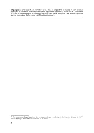 organique de cette activité (loi supplétive d’un côté, loi impérative de l’autre) et leurs régimes
juridiques se confondent selon les circonstances, le premier « conﬁnant »23
au second : si l’affrètement
n’est pas le transport au sens juridique (l’affrètement n’est pas LE transport), il s’y assimile cependant
au sens économique (l’affrètement est UN mode de transport).
23
Ph. DELEBECQUE, « Le particularisme des contrats maritimes », in Etudes de droit maritime à l’aube du XXIème
siècle - Mélanges offerts à Pierre Bonassies, op. et loc.cit.
6
 
