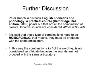 Further Discussion Peter Roach in his book  English phonetics and phonology: a practical course (Cambridge, 3rd edition,  2009) points out that not all the combination of plosive+fricative sounds are considered  Affricate Sounds . It is said that these type of combinations need to be  HOMORGANIC , that means, they must be produced  with the same articulators . In this way the combination / ks / of the word ta x i is not considered an affricate because the sounds are not prouced with the same articulators 