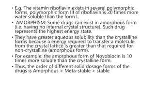 • E.g. The vitamin riboflavin exists in several polymorphic
forms, polymorphic form III of riboflavin is 20 times more
water soluble than the form I.
• AMORPHISM: Some drugs can exist in amorphous form
(i.e. having no internal crystal structure). Such drug
represents the highest energy state.
• They have greater aqueous solubility than the crystalline
forms because a energy required to transfer a molecule
from the crystal lattice is greater than that required for
non-crystalline (amorphous form).
• For example: the amorphous form of Novobiocin is 10
times more soluble than the crystalline form.
• Thus, the order of different solid dosage forms of the
drugs is Amorphous > Meta-stable > stable
 