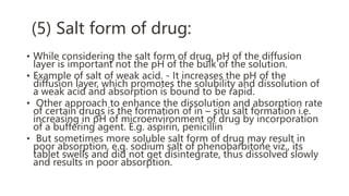 (5) Salt form of drug:
• While considering the salt form of drug, pH of the diffusion
layer is important not the pH of the bulk of the solution.
• Example of salt of weak acid. - It increases the pH of the
diffusion layer, which promotes the solubility and dissolution of
a weak acid and absorption is bound to be rapid.
• Other approach to enhance the dissolution and absorption rate
of certain drugs is the formation of in – situ salt formation i.e.
increasing in pH of microenvironment of drug by incorporation
of a buffering agent. E.g. aspirin, penicillin
• But sometimes more soluble salt form of drug may result in
poor absorption. e.g. sodium salt of phenobarbitone viz., its
tablet swells and did not get disintegrate, thus dissolved slowly
and results in poor absorption.
 